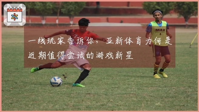 一线玩家告诉你，亚新体育为何是近期值得尝试的游戏新星