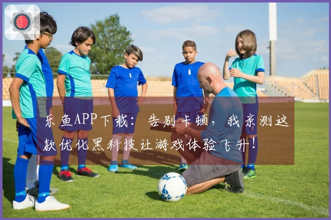 乐鱼APP下载：告别卡顿，我亲测这款优化黑科技让游戏体验飞升！